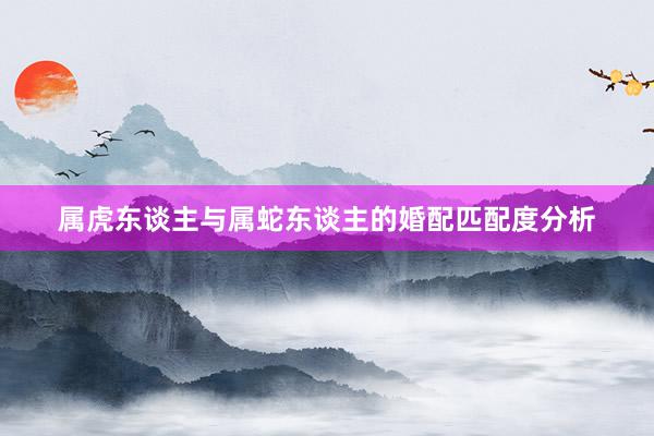 属虎东谈主与属蛇东谈主的婚配匹配度分析