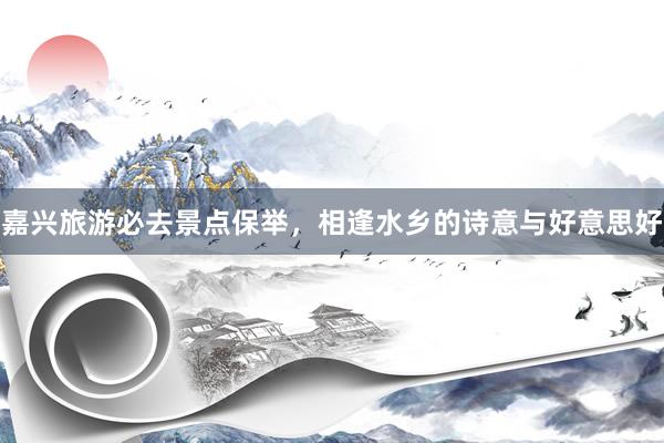 嘉兴旅游必去景点保举，相逢水乡的诗意与好意思好