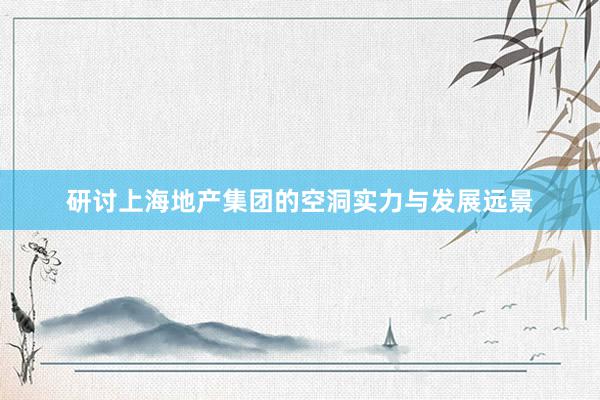 研讨上海地产集团的空洞实力与发展远景